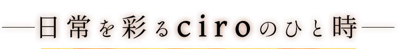 日常を彩るciroのひと時―