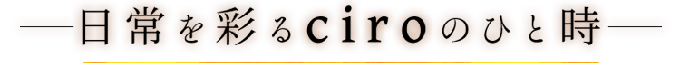 日常を彩るciroのひと時―